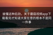谁懂这种后劲，关于蘑菇视频app下载看完才知道大家在意的根本不是同一件事
